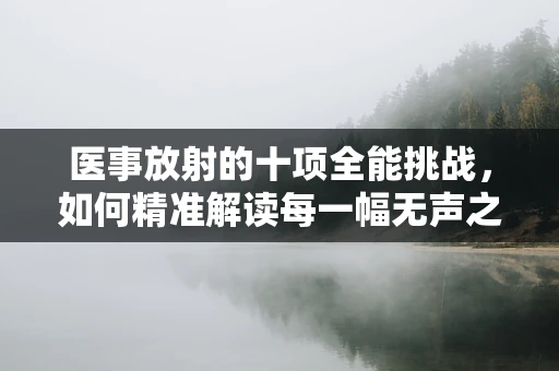 医事放射的十项全能挑战，如何精准解读每一幅无声之言？
