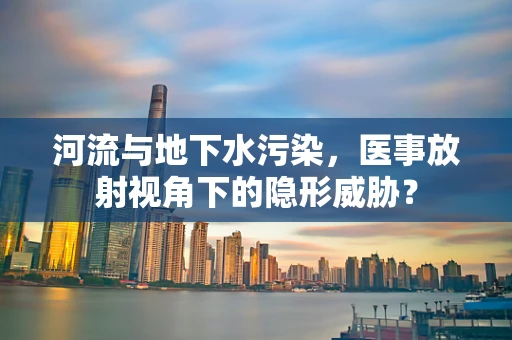 河流与地下水污染，医事放射视角下的隐形威胁？