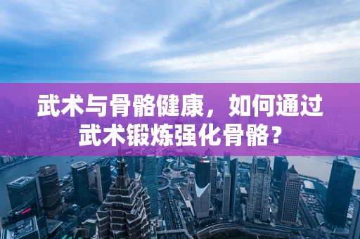 武术与骨骼健康，如何通过武术锻炼强化骨骼？