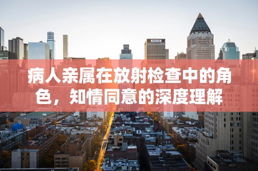 病人亲属在放射检查中的角色，知情同意的深度理解