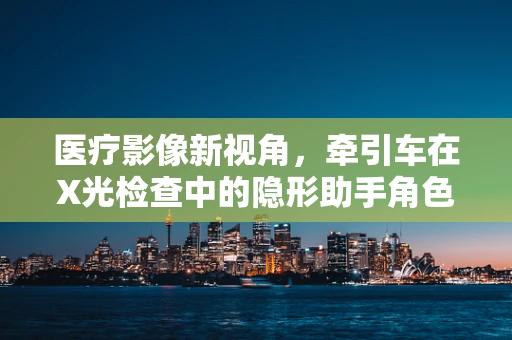 医疗影像新视角，牵引车在X光检查中的隐形助手角色
