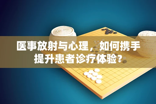 医事放射与心理，如何携手提升患者诊疗体验？