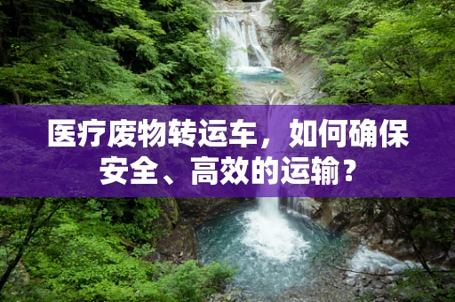 医疗废物转运车，如何确保安全、高效的运输？