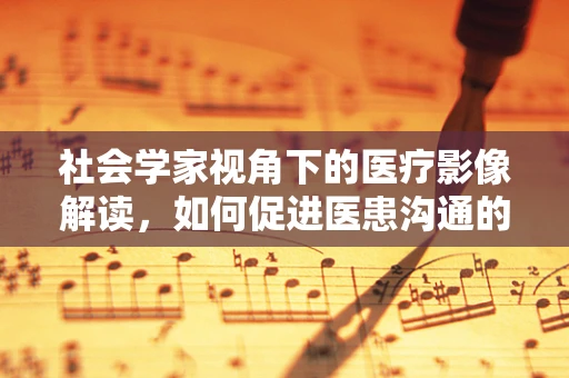 社会学家视角下的医疗影像解读，如何促进医患沟通的深度？