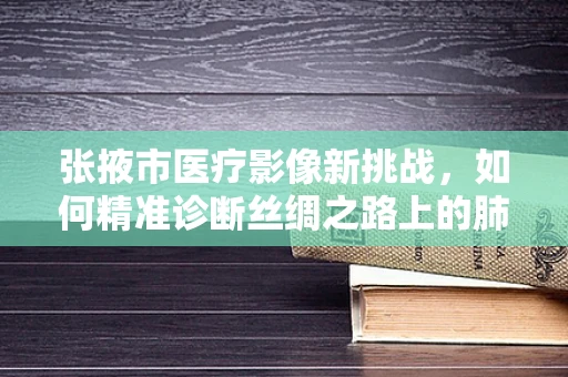 张掖市医疗影像新挑战，如何精准诊断丝绸之路上的肺部健康？