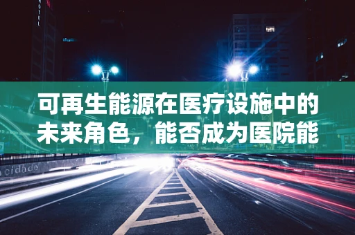可再生能源在医疗设施中的未来角色，能否成为医院能源供应的新生力量？