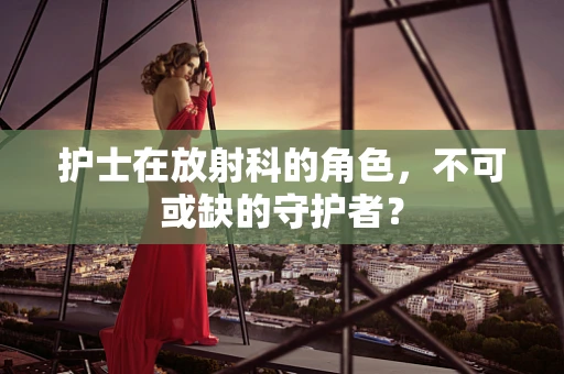 护士在放射科的角色，不可或缺的守护者？