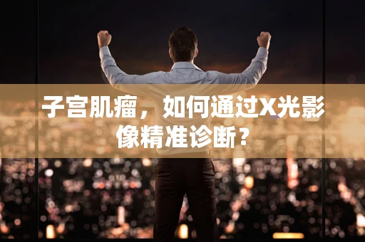 子宫肌瘤，如何通过X光影像精准诊断？
