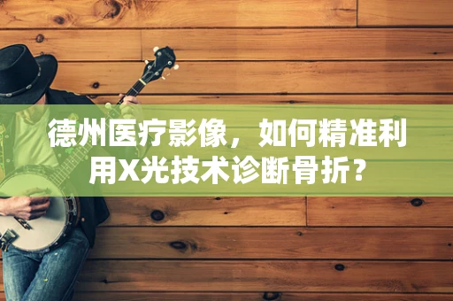 德州医疗影像，如何精准利用X光技术诊断骨折？