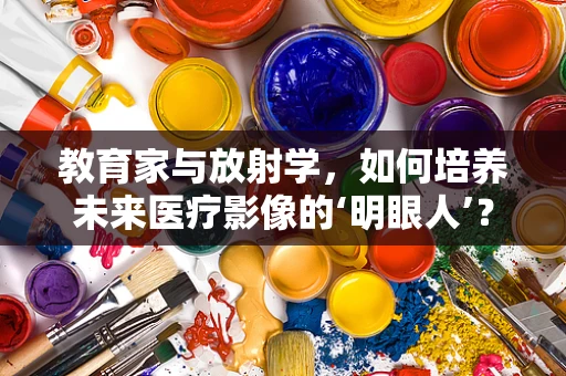 教育家与放射学，如何培养未来医疗影像的‘明眼人’？