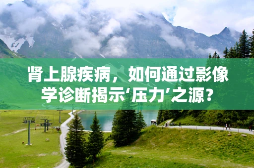 肾上腺疾病，如何通过影像学诊断揭示‘压力’之源？