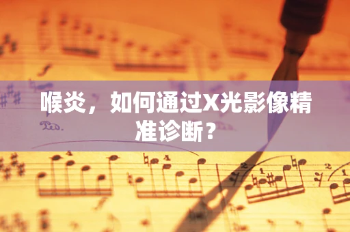 喉炎，如何通过X光影像精准诊断？