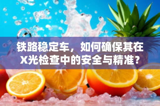 铁路稳定车，如何确保其在X光检查中的安全与精准？