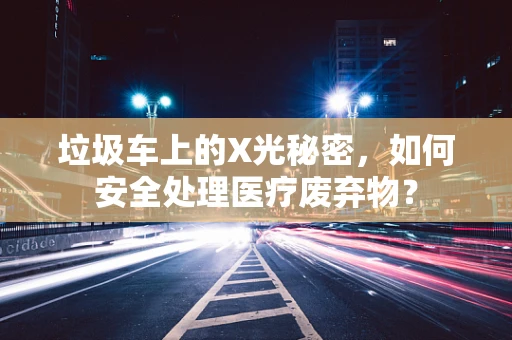 垃圾车上的X光秘密，如何安全处理医疗废弃物？