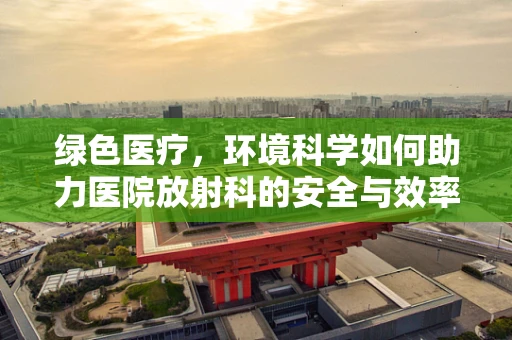 绿色医疗，环境科学如何助力医院放射科的安全与效率？