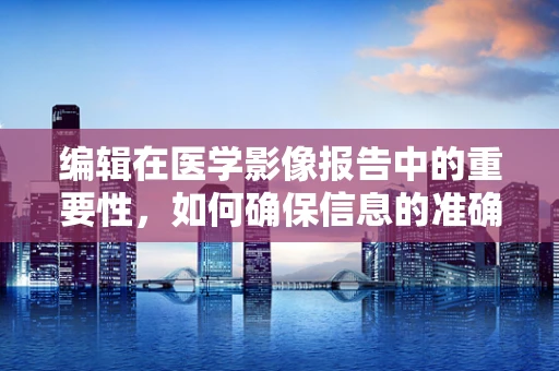 编辑在医学影像报告中的重要性，如何确保信息的准确无误？