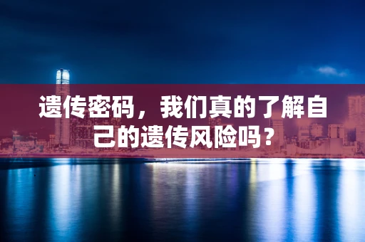 遗传密码，我们真的了解自己的遗传风险吗？