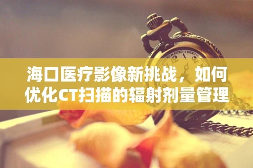海口医疗影像新挑战，如何优化CT扫描的辐射剂量管理？