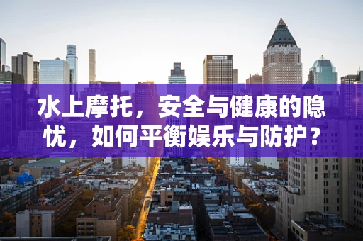 水上摩托，安全与健康的隐忧，如何平衡娱乐与防护？