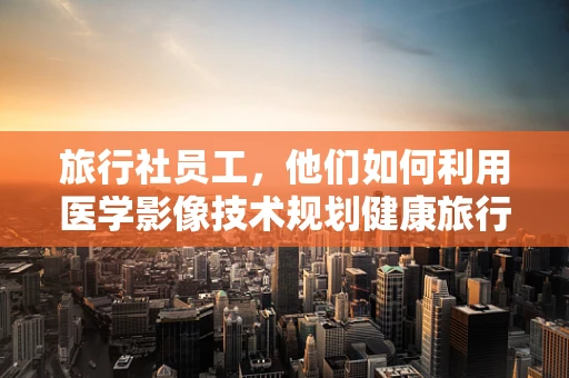 旅行社员工，他们如何利用医学影像技术规划健康旅行？