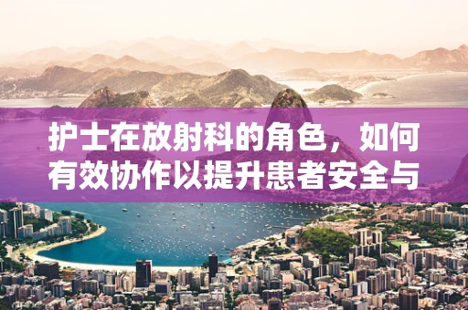 护士在放射科的角色，如何有效协作以提升患者安全与体验？