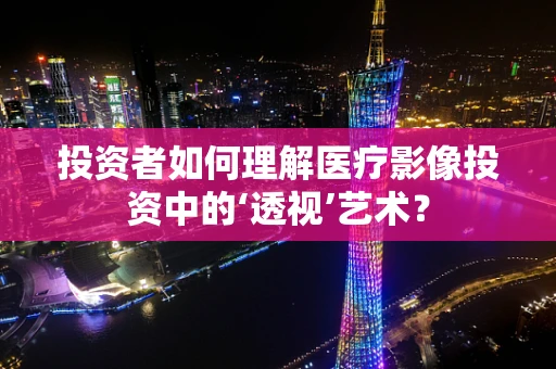 投资者如何理解医疗影像投资中的‘透视’艺术？