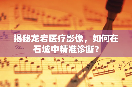 揭秘龙岩医疗影像，如何在石城中精准诊断？