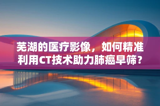 芜湖的医疗影像，如何精准利用CT技术助力肺癌早筛？