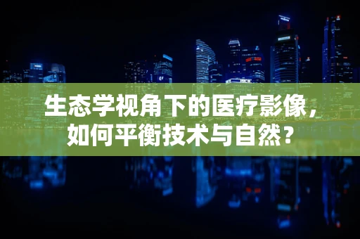 生态学视角下的医疗影像，如何平衡技术与自然？