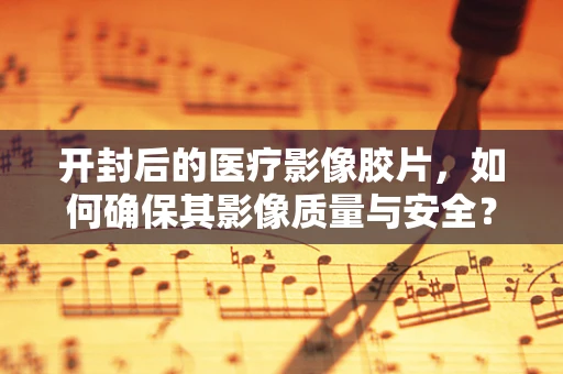 开封后的医疗影像胶片，如何确保其影像质量与安全？