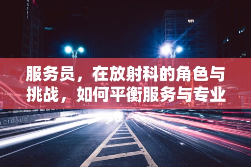 服务员，在放射科的角色与挑战，如何平衡服务与专业？