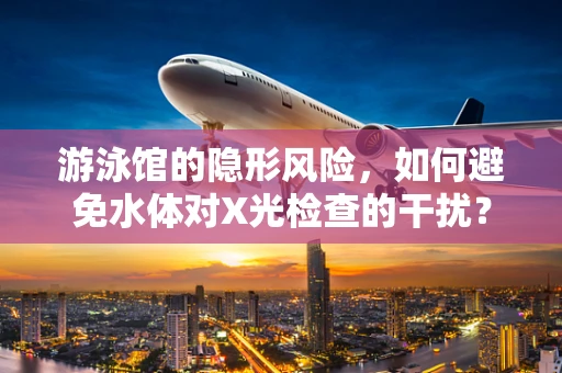 游泳馆的隐形风险，如何避免水体对X光检查的干扰？