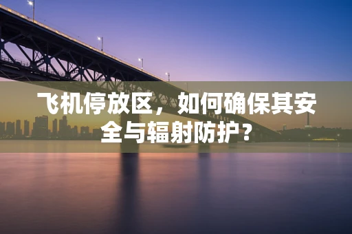 飞机停放区，如何确保其安全与辐射防护？