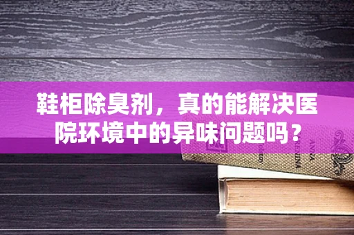 鞋柜除臭剂，真的能解决医院环境中的异味问题吗？