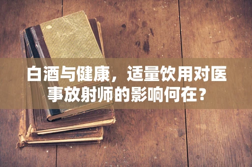 白酒与健康，适量饮用对医事放射师的影响何在？