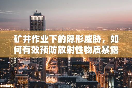 矿井作业下的隐形威胁，如何有效预防放射性物质暴露？