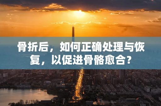 骨折后，如何正确处理与恢复，以促进骨骼愈合？