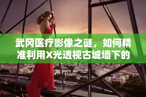 武冈医疗影像之谜，如何精准利用X光透视古城墙下的健康守护？