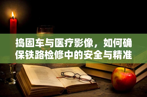 捣固车与医疗影像，如何确保铁路检修中的安全与精准？