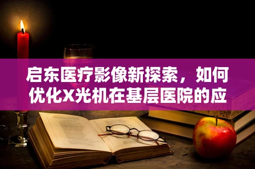 启东医疗影像新探索，如何优化X光机在基层医院的应用？