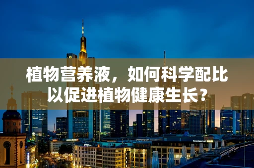 植物营养液，如何科学配比以促进植物健康生长？