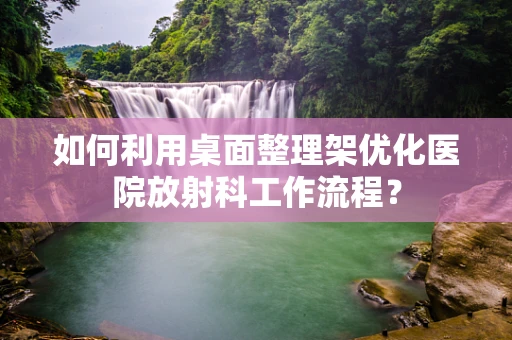 如何利用桌面整理架优化医院放射科工作流程？