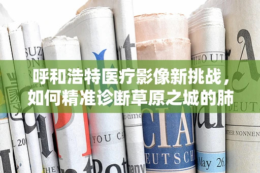 呼和浩特医疗影像新挑战，如何精准诊断草原之城的肺部健康？