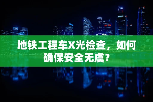 地铁工程车X光检查，如何确保安全无虞？