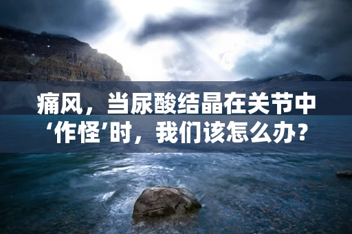 痛风，当尿酸结晶在关节中‘作怪’时，我们该怎么办？