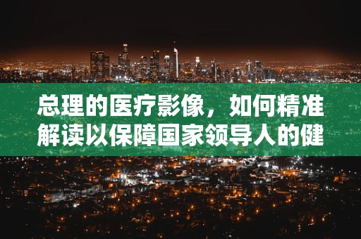 总理的医疗影像，如何精准解读以保障国家领导人的健康？