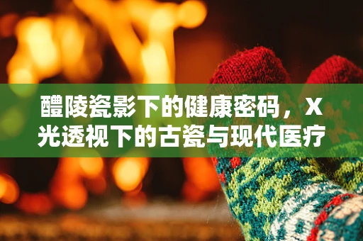 醴陵瓷影下的健康密码，X光透视下的古瓷与现代医疗的奇妙交汇