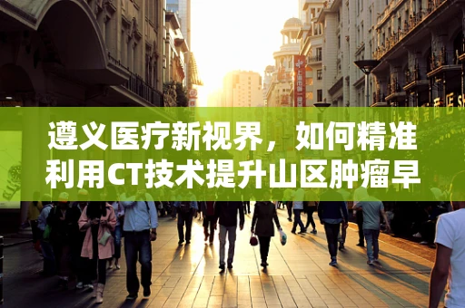 遵义医疗新视界，如何精准利用CT技术提升山区肿瘤早筛效率？