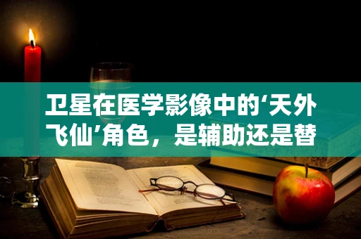 卫星在医学影像中的‘天外飞仙’角色，是辅助还是替代？
