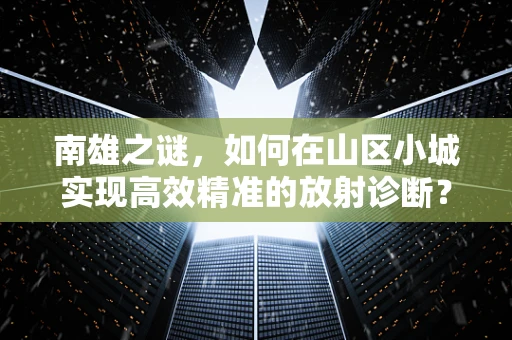 南雄之谜，如何在山区小城实现高效精准的放射诊断？
